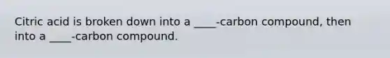 Citric acid is broken down into a ____-carbon compound, then into a ____-carbon compound.