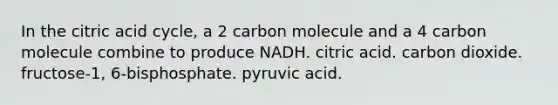 In the citric acid cycle, a 2 carbon molecule and a 4 carbon molecule combine to produce NADH. citric acid. carbon dioxide. fructose-1, 6-bisphosphate. pyruvic acid.