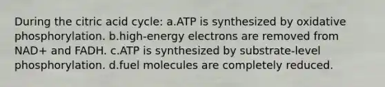 During the citric acid cycle: a.ATP is synthesized by oxidative phosphorylation. b.high-energy electrons are removed from NAD+ and FADH. c.ATP is synthesized by substrate-level phosphorylation. d.fuel molecules are completely reduced.