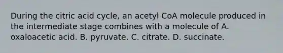 During the citric acid cycle, an acetyl CoA molecule produced in the intermediate stage combines with a molecule of A. oxaloacetic acid. B. pyruvate. C. citrate. D. succinate.