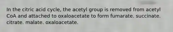 In the citric acid cycle, the acetyl group is removed from acetyl CoA and attached to oxaloacetate to form fumarate. succinate. citrate. malate. oxaloacetate.