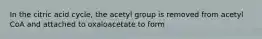 In the citric acid cycle, the acetyl group is removed from acetyl CoA and attached to oxaloacetate to form