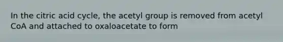 In the citric acid cycle, the acetyl group is removed from acetyl CoA and attached to oxaloacetate to form