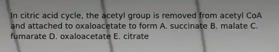 In citric acid cycle, the acetyl group is removed from acetyl CoA and attached to oxaloacetate to form A. succinate B. malate C. fumarate D. oxaloacetate E. citrate