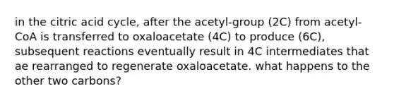 in the citric acid cycle, after the acetyl-group (2C) from acetyl-CoA is transferred to oxaloacetate (4C) to produce (6C), subsequent reactions eventually result in 4C intermediates that ae rearranged to regenerate oxaloacetate. what happens to the other two carbons?