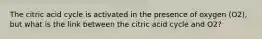 The citric acid cycle is activated in the presence of oxygen (O2), but what is the link between the citric acid cycle and O2?
