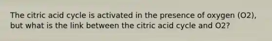 The citric acid cycle is activated in the presence of oxygen (O2), but what is the link between the citric acid cycle and O2?