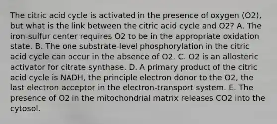 The citric acid cycle is activated in the presence of oxygen (O2), but what is the link between the citric acid cycle and O2? A. The iron-sulfur center requires O2 to be in the appropriate oxidation state. B. The one substrate-level phosphorylation in the citric acid cycle can occur in the absence of O2. C. O2 is an allosteric activator for citrate synthase. D. A primary product of the citric acid cycle is NADH, the principle electron donor to the O2, the last electron acceptor in the electron-transport system. E. The presence of O2 in the mitochondrial matrix releases CO2 into the cytosol.