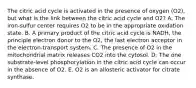 The citric acid cycle is activated in the presence of oxygen (O2), but what is the link between the citric acid cycle and O2? A. The iron-sulfur center requires O2 to be in the appropriate oxidation state. B. A primary product of the citric acid cycle is NADH, the principle electron donor to the O2, the last electron acceptor in the electron-transport system. C. The presence of O2 in the mitochondrial matrix releases CO2 into the cytosol. D. The one substrate-level phosphorylation in the citric acid cycle can occur in the absence of O2. E. O2 is an allosteric activator for citrate synthase.