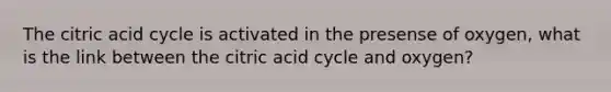 The citric acid cycle is activated in the presense of oxygen, what is the link between the citric acid cycle and oxygen?