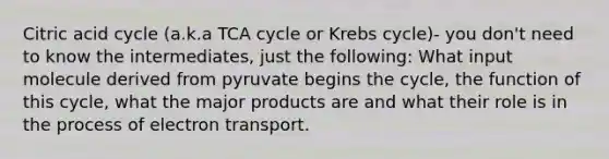 Citric acid cycle (a.k.a TCA cycle or <a href='https://www.questionai.com/knowledge/kqfW58SNl2-krebs-cycle' class='anchor-knowledge'>krebs cycle</a>)- you don't need to know the intermediates, just the following: What input molecule derived from pyruvate begins the cycle, the function of this cycle, what the major products are and what their role is in the process of electron transport.