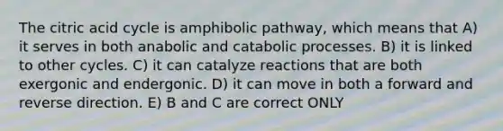 The citric acid cycle is amphibolic pathway, which means that A) it serves in both anabolic and catabolic processes. B) it is linked to other cycles. C) it can catalyze reactions that are both exergonic and endergonic. D) it can move in both a forward and reverse direction. E) B and C are correct ONLY