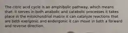 The citric acid cycle is an amphibolic pathway, which means that: it serves in both anabolic and catabolic processes it takes place in the mitochondrial matrix it can catalyze reactions that are both exergonic and endergonic it can move in both a forward and reverse direction.