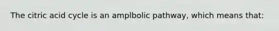 The citric acid cycle is an amplbolic pathway, which means that: