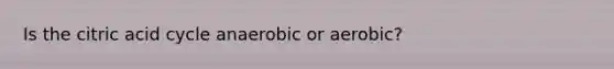 Is the citric acid cycle anaerobic or aerobic?