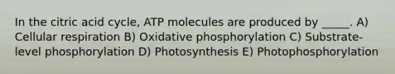 In the citric acid cycle, ATP molecules are produced by _____. A) Cellular respiration B) Oxidative phosphorylation C) Substrate-level phosphorylation D) Photosynthesis E) Photophosphorylation