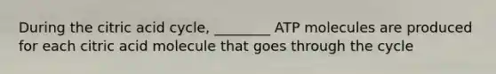 During the citric acid cycle, ________ ATP molecules are produced for each citric acid molecule that goes through the cycle