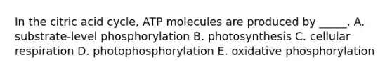 In the citric acid cycle, ATP molecules are produced by _____. A. substrate-level phosphorylation B. photosynthesis C. cellular respiration D. photophosphorylation E. oxidative phosphorylation