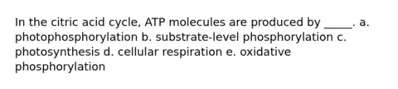 In the citric acid cycle, ATP molecules are produced by _____. a. photophosphorylation b. substrate-level phosphorylation c. photosynthesis d. cellular respiration e. oxidative phosphorylation