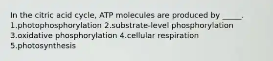 In the citric acid cycle, ATP molecules are produced by _____. 1.photophosphorylation 2.substrate-level phosphorylation 3.oxidative phosphorylation 4.cellular respiration 5.photosynthesis