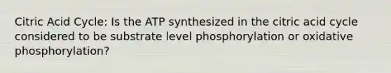 Citric Acid Cycle: Is the ATP synthesized in the citric acid cycle considered to be substrate level phosphorylation or oxidative phosphorylation?