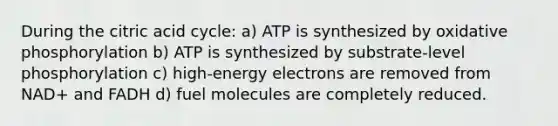 During the citric acid cycle: a) ATP is synthesized by oxidative phosphorylation b) ATP is synthesized by substrate-level phosphorylation c) high-energy electrons are removed from NAD+ and FADH d) fuel molecules are completely reduced.