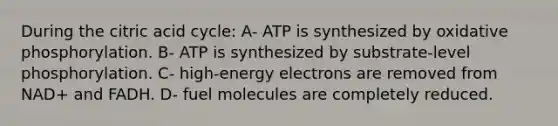 During the citric acid cycle: A- ATP is synthesized by <a href='https://www.questionai.com/knowledge/kFazUb9IwO-oxidative-phosphorylation' class='anchor-knowledge'>oxidative phosphorylation</a>. B- ATP is synthesized by substrate‐level phosphorylation. C- high‐energy electrons are removed from NAD+ and FADH. D- fuel molecules are completely reduced.