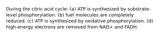 During the citric acid cycle: (a) ATP is synthesized by substrate-level phosphorylation. (b) fuel molecules are completely reduced. (c) ATP is synthesized by oxidative phosphorylation. (d) high-energy electrons are removed from NAD+ and FADH.