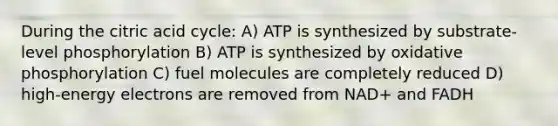 During the citric acid cycle: A) ATP is synthesized by substrate-level phosphorylation B) ATP is synthesized by oxidative phosphorylation C) fuel molecules are completely reduced D) high-energy electrons are removed from NAD+ and FADH