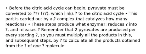 • Before the citric acid cycle can begin, pyruvate must be converted to ??? (??), which links ? to the citric acid cycle • This part is carried out by a ? complex that catalyzes how many reactions? • These steps produce what enzyme?; reduces ? into ?, and releases ? Remember that 2 pyruvates are produced per every starting ?, so you must multiply all the products in this, and subsequent steps, by ? to calculate all the products obtained from the ? of one ? molecule