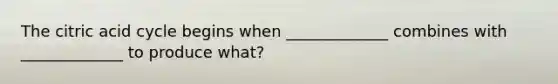 The citric acid cycle begins when _____________ combines with _____________ to produce what?
