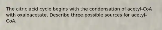 The citric acid cycle begins with the condensation of acetyl-CoA with oxaloacetate. Describe three possible sources for acetyl-CoA.