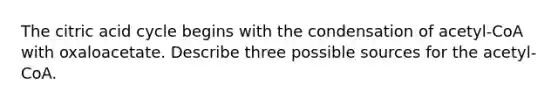 The citric acid cycle begins with the condensation of acetyl-CoA with oxaloacetate. Describe three possible sources for the acetyl-CoA.