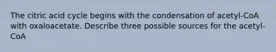 The citric acid cycle begins with the condensation of acetyl-CoA with oxaloacetate. Describe three possible sources for the acetyl-CoA