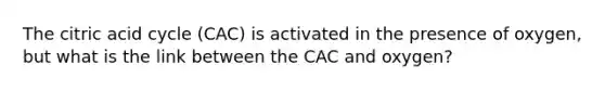 The citric acid cycle (CAC) is activated in the presence of oxygen, but what is the link between the CAC and oxygen?