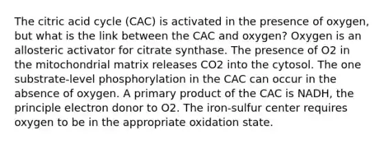 The citric acid cycle (CAC) is activated in the presence of oxygen, but what is the link between the CAC and oxygen? Oxygen is an allosteric activator for citrate synthase. The presence of O2 in the mitochondrial matrix releases CO2 into the cytosol. The one substrate-level phosphorylation in the CAC can occur in the absence of oxygen. A primary product of the CAC is NADH, the principle electron donor to O2. The iron-sulfur center requires oxygen to be in the appropriate oxidation state.