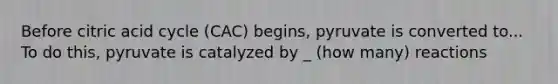 Before citric acid cycle (CAC) begins, pyruvate is converted to... To do this, pyruvate is catalyzed by _ (how many) reactions