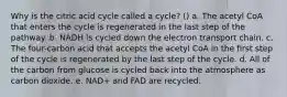 Why is the citric acid cycle called a cycle? () a. The acetyl CoA that enters the cycle is regenerated in the last step of the pathway. b. NADH is cycled down the electron transport chain. c. The four-carbon acid that accepts the acetyl CoA in the first step of the cycle is regenerated by the last step of the cycle. d. All of the carbon from glucose is cycled back into the atmosphere as carbon dioxide. e. NAD+ and FAD are recycled.