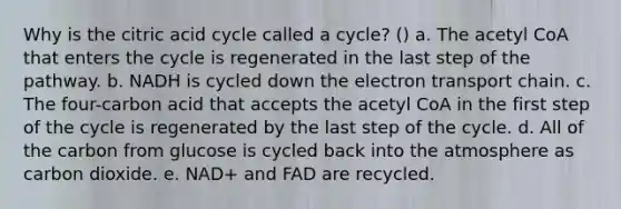 Why is the citric acid cycle called a cycle? () a. The acetyl CoA that enters the cycle is regenerated in the last step of the pathway. b. NADH is cycled down the electron transport chain. c. The four-carbon acid that accepts the acetyl CoA in the first step of the cycle is regenerated by the last step of the cycle. d. All of the carbon from glucose is cycled back into the atmosphere as carbon dioxide. e. NAD+ and FAD are recycled.