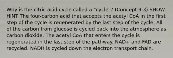 Why is the citric acid cycle called a "cycle"? (Concept 9.3) SHOW HINT The four-carbon acid that accepts the acetyl CoA in the first step of the cycle is regenerated by the last step of the cycle. All of the carbon from glucose is cycled back into the atmosphere as carbon dioxide. The acetyl CoA that enters the cycle is regenerated in the last step of the pathway. NAD+ and FAD are recycled. NADH is cycled down the electron transport chain.