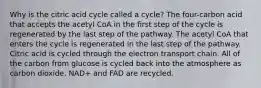 Why is the citric acid cycle called a cycle? The four-carbon acid that accepts the acetyl CoA in the first step of the cycle is regenerated by the last step of the pathway. The acetyl CoA that enters the cycle is regenerated in the last step of the pathway. Citric acid is cycled through the electron transport chain. All of the carbon from glucose is cycled back into the atmosphere as carbon dioxide. NAD+ and FAD are recycled.