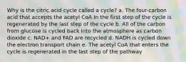 Why is the citric acid cycle called a cycle? a. The four-carbon acid that accepts the acetyl CoA in the first step of the cycle is regenerated by the last step of the cycle b. All of the carbon from glucose is cycled back into the atmosphere as carbon dioxide c. NAD+ and FAD are recycled d. NADH is cycled down the electron transport chain e. The acetyl CoA that enters the cycle is regenerated in the last step of the pathway