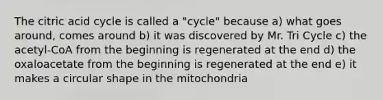 The citric acid cycle is called a "cycle" because a) what goes around, comes around b) it was discovered by Mr. Tri Cycle c) the acetyl-CoA from the beginning is regenerated at the end d) the oxaloacetate from the beginning is regenerated at the end e) it makes a circular shape in the mitochondria