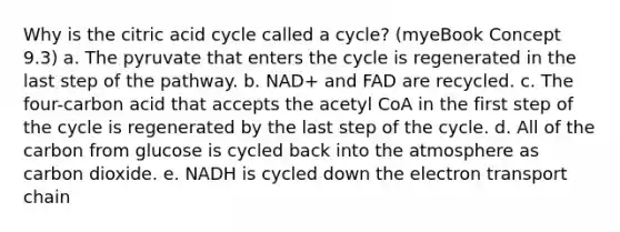 Why is the citric acid cycle called a cycle? (myeBook Concept 9.3) a. The pyruvate that enters the cycle is regenerated in the last step of the pathway. b. NAD+ and FAD are recycled. c. The four-carbon acid that accepts the acetyl CoA in the first step of the cycle is regenerated by the last step of the cycle. d. All of the carbon from glucose is cycled back into the atmosphere as carbon dioxide. e. NADH is cycled down the electron transport chain