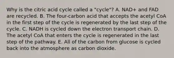 Why is the citric acid cycle called a "cycle"? A. NAD+ and FAD are recycled. B. The four-carbon acid that accepts the acetyl CoA in the first step of the cycle is regenerated by the last step of the cycle. C. NADH is cycled down the electron transport chain. D. The acetyl CoA that enters the cycle is regenerated in the last step of the pathway. E. All of the carbon from glucose is cycled back into the atmosphere as carbon dioxide.