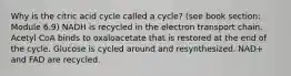 Why is the citric acid cycle called a cycle? (see book section: Module 6.9) NADH is recycled in the electron transport chain. Acetyl CoA binds to oxaloacetate that is restored at the end of the cycle. Glucose is cycled around and resynthesized. NAD+ and FAD are recycled.