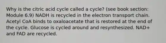 Why is the citric acid cycle called a cycle? (see book section: Module 6.9) NADH is recycled in the electron transport chain. Acetyl CoA binds to oxaloacetate that is restored at the end of the cycle. Glucose is cycled around and resynthesized. NAD+ and FAD are recycled.