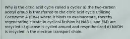 Why is the citric acid cycle called a cycle? a) the two-carbon acetyl group is transferred to the citric acid cycle utilizing Coenzyme A (CoA) where it binds to oxaloacetate, thereby regenerating citrate in cyclical fashion b) NAD+ and FAD are recycled c) glucose is cycled around and resynthesized d) NADH is recycled in the electron transport chain.