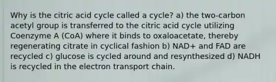 Why is the citric acid cycle called a cycle? a) the two-carbon acetyl group is transferred to the citric acid cycle utilizing Coenzyme A (CoA) where it binds to oxaloacetate, thereby regenerating citrate in cyclical fashion b) NAD+ and FAD are recycled c) glucose is cycled around and resynthesized d) NADH is recycled in the electron transport chain.