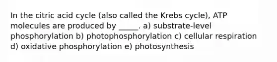 In the citric acid cycle (also called the Krebs cycle), ATP molecules are produced by _____. a) substrate-level phosphorylation b) photophosphorylation c) cellular respiration d) oxidative phosphorylation e) photosynthesis